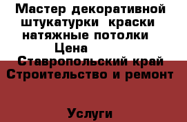 Мастер декоративной штукатурки, краски, натяжные потолки › Цена ­ 300 - Ставропольский край Строительство и ремонт » Услуги   . Ставропольский край